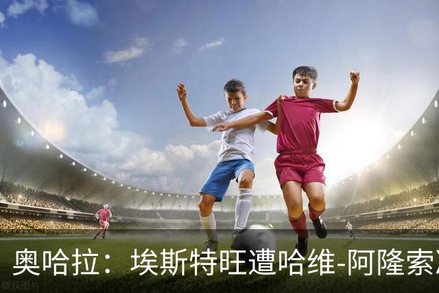 奥哈拉：埃斯特旺遭哈维-阿隆索冷落，或成后者软肋