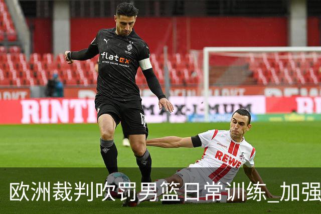 欧洲裁判吹罚男篮日常训练 加强适应判罚尺度